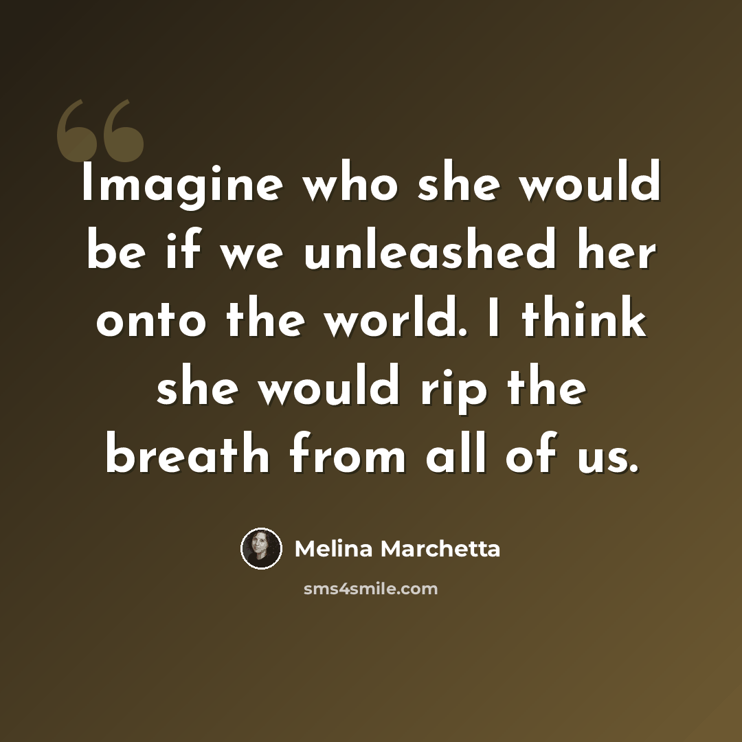 “Imagine who she would be if we unleashed her onto the world. I think she would rip the breath from all of us.” quote by Melina Marchetta