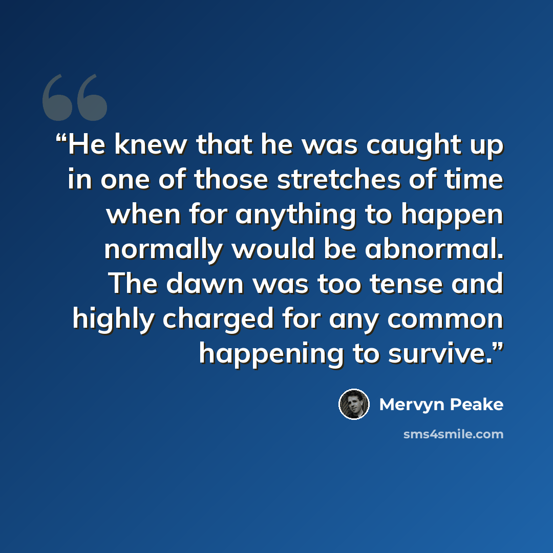“He knew that he was caught up in one of those stretches of time when for anything to happen normally would be abnormal. The dawn was too tense and highly charged for any common happening to survive.” quote by Mervyn Peake