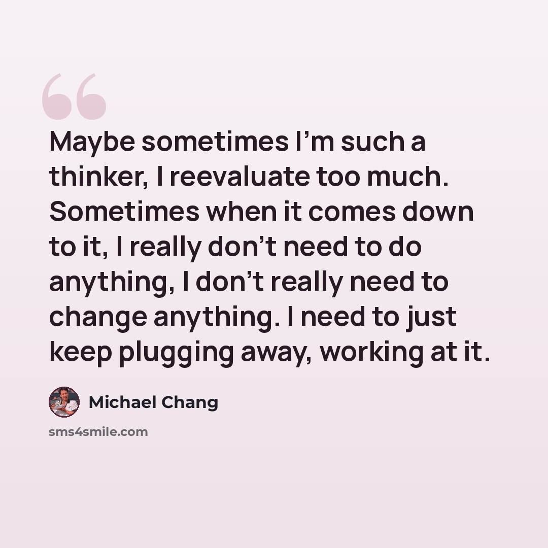 “Maybe sometimes I'm such a thinker, I reevaluate too much. Sometimes when it comes down to it, I really don't need to do anything, I don't really need to change anything. I need to just keep plugging away, working at it.” quote by Michael Chang