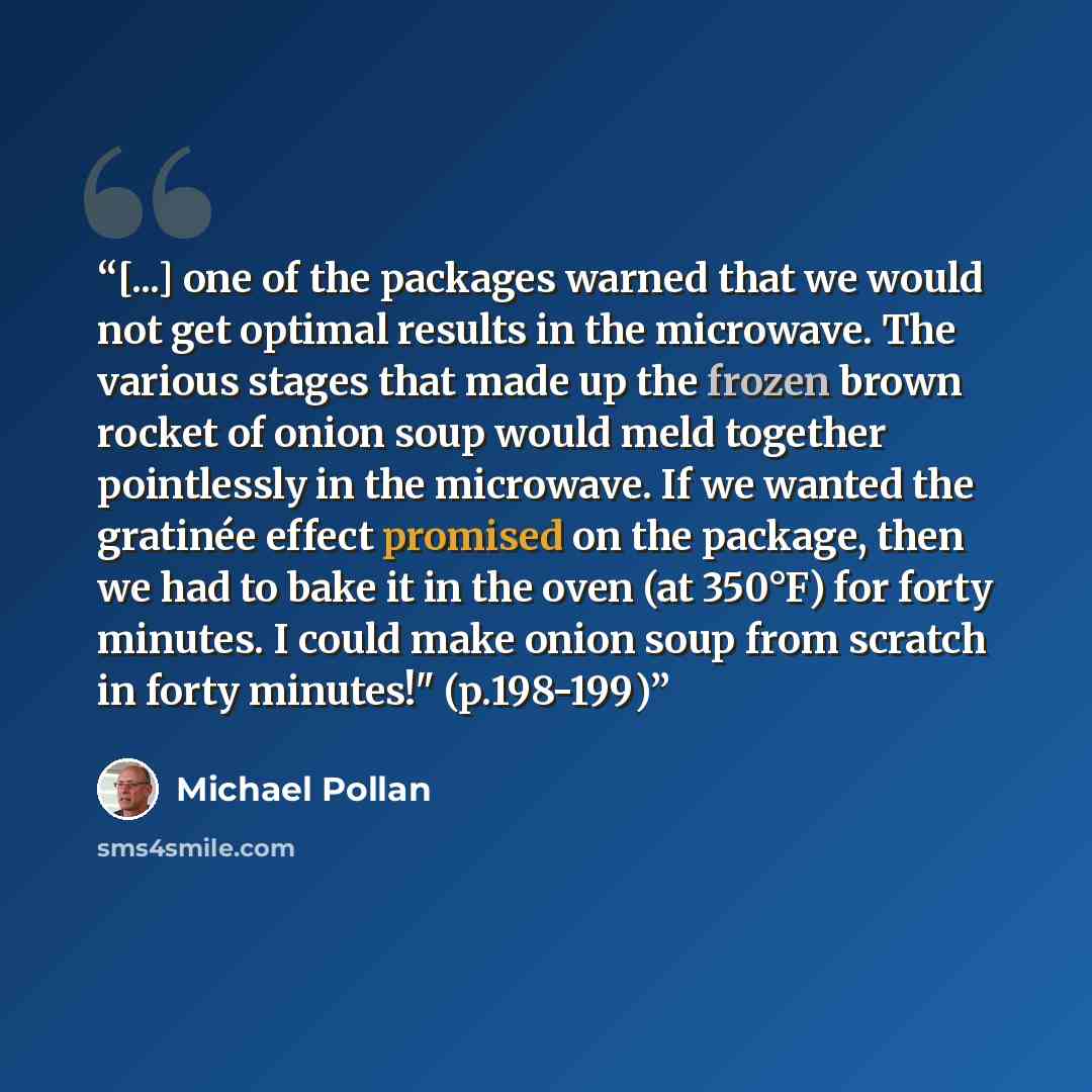 “[...] one of the packages warned that we would not get optimal results in the microwave. The various stages that made up the frozen brown rocket of onion soup would meld together pointlessly in the microwave. If we wanted the gratinée effect promised on the package, then we had to bake it in the…” quote by Michael Pollan