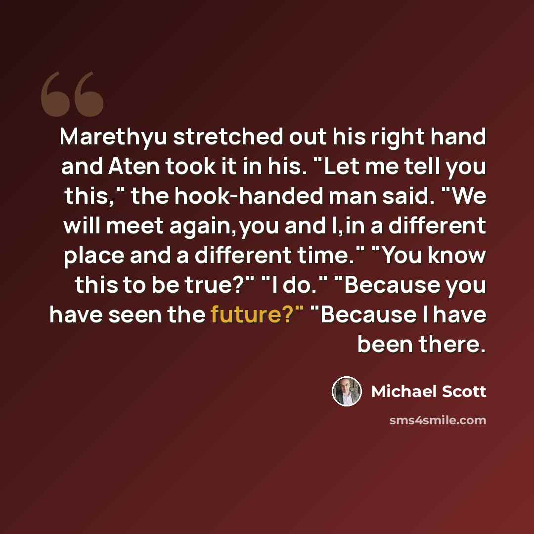 “Marethyu stretched out his right hand and Aten took it in his. "Let me tell you this," the hook-handed man said. "We will meet again,you and I,in a different place and a different time." "You know this to be true?" "I do." "Because you have seen the future?" "Because I have been there.” quote by Michael Scott