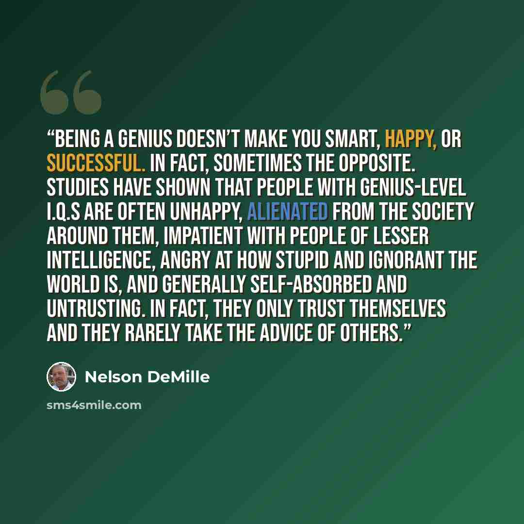 “Being a genius doesn’t make you smart, happy, or successful. In fact, sometimes the opposite. Studies have shown that people with genius-level I.Q.s are often unhappy, alienated from the society around them, impatient with people of lesser intelligence, angry at how stupid and ignorant the world…” quote by Nelson DeMille