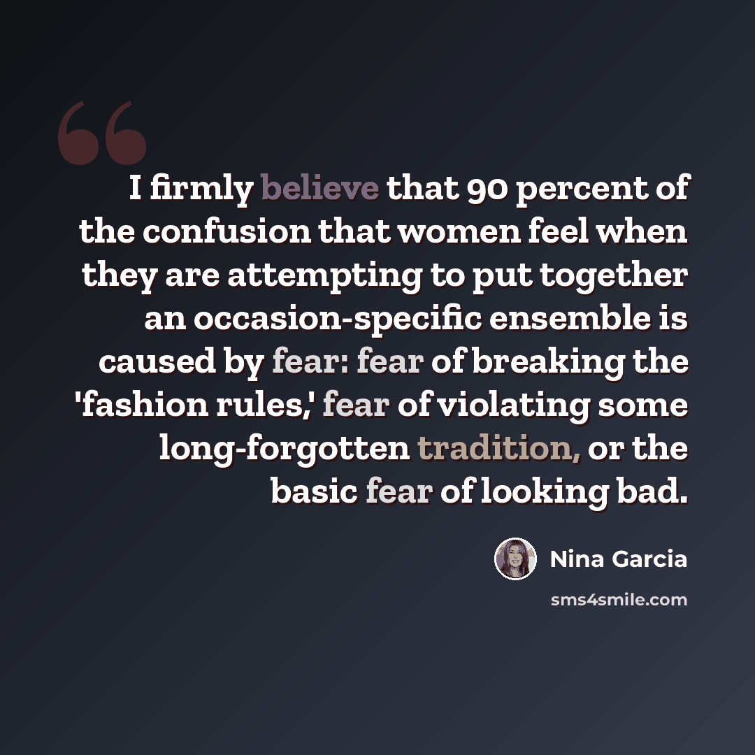 “I firmly believe that 90 percent of the confusion that women feel when they are attempting to put together an occasion-specific ensemble is caused by fear: fear of breaking the 'fashion rules,' fear of violating some long-forgotten tradition, or the basic fear of looking bad.” quote by Nina Garcia
