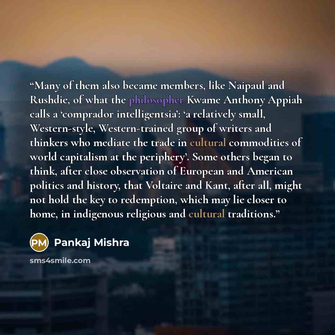 “Many of them also became members, like Naipaul and Rushdie, of what the philosopher Kwame Anthony Appiah calls a ‘comprador intelligentsia’: ‘a relatively small, Western-style, Western-trained group of writers and thinkers who mediate the trade in cultural commodities of world capitalism at the…” quote by Pankaj Mishra