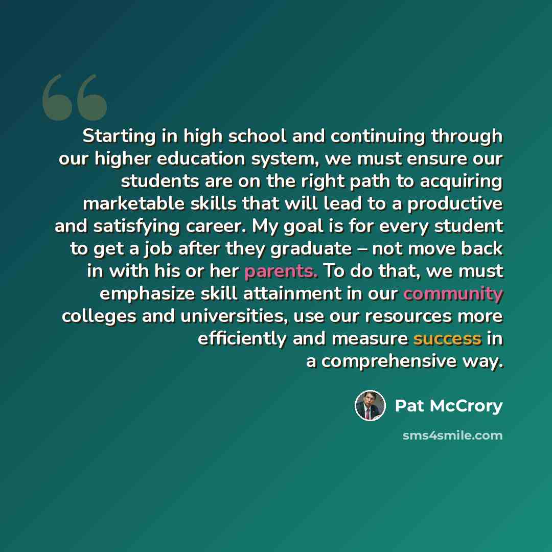 “Starting in high school and continuing through our higher education system, we must ensure our students are on the right path to acquiring marketable skills that will lead to a productive and satisfying career. My goal is for every student to get a job after they graduate – not move back in with…” quote by Pat McCrory