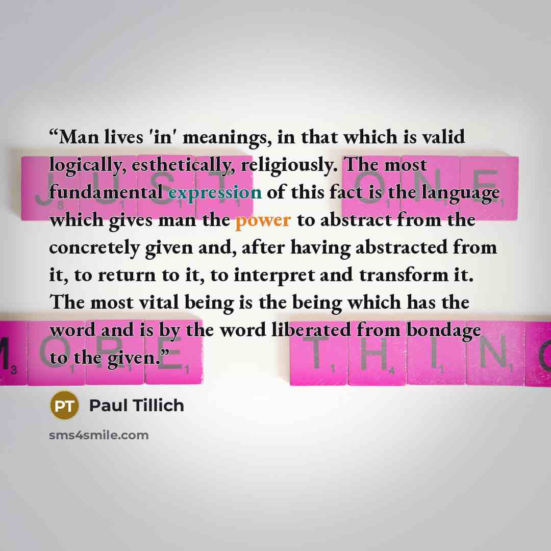 “Man lives 'in' meanings, in that which is valid logically, esthetically, religiously. The most fundamental expression of this fact is the language which gives man the power to abstract from the concretely given and, after having abstracted from it, to return to it, to interpret and transform it…” quote by Paul Tillich