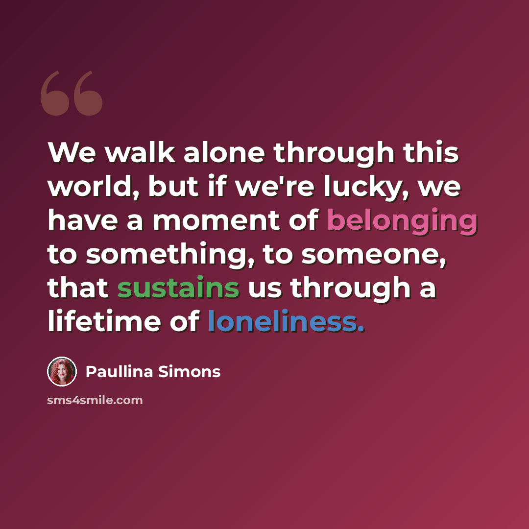 “We walk alone through this world, but if we're lucky, we have a moment of belonging to something, to someone, that sustains us through a lifetime of loneliness.” quote by Paullina Simons