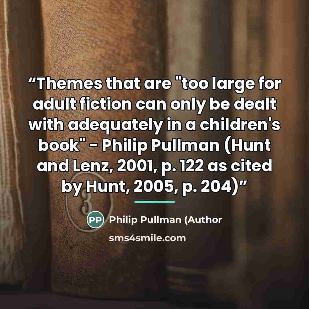 “Themes that are "too large for adult fiction can only be dealt with adequately in a children's book" - Philip Pullman (Hunt and Lenz, 2001, p. 122 as cited by Hunt, 2005, p. 204)” quote by Anonymous