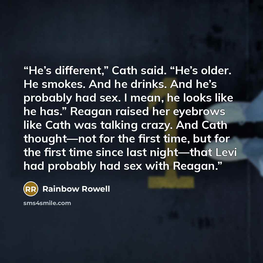 “He’s different,” Cath said. “He’s older. He smokes. And he drinks. And he’s probably had sex. I mean, he looks like he has.” Reagan raised her eyebrows like Cath was talking crazy. And Cath thought—not for the first time, but for the first time since last night—that Levi had probably had sex with…” quote by Rainbow Rowell