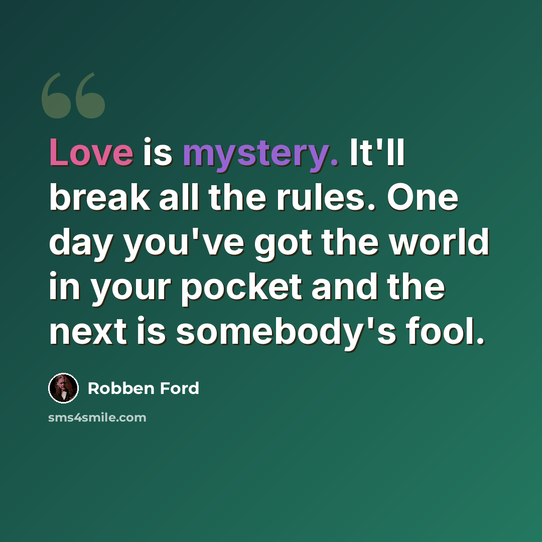 “Love is mystery. It'll break all the rules. One day you've got the world in your pocket and the next is somebody's fool.” quote by Robben Ford