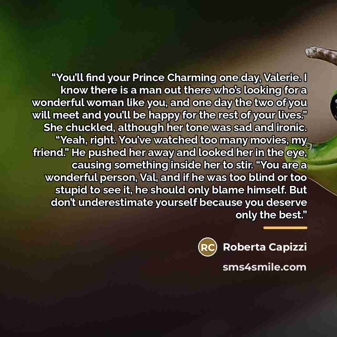 “You’ll find your Prince Charming one day, Valerie. I know there is a man out there who’s looking for a wonderful woman like you, and one day the two of you will meet and you’ll be happy for the rest of your lives.” She chuckled, although her tone was sad and ironic. “Yeah, right. You’ve watched…” quote by Roberta Capizzi