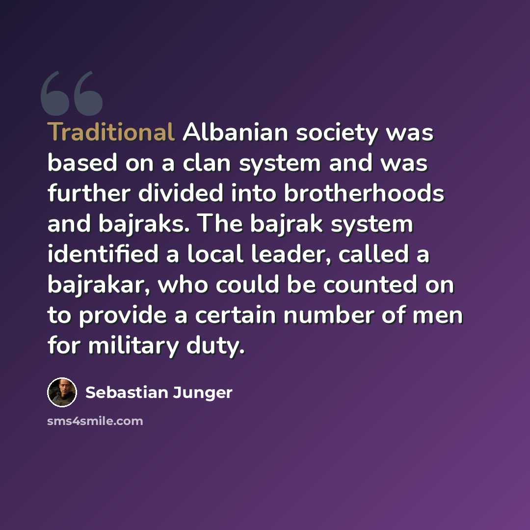 “Traditional Albanian society was based on a clan system and was further divided into brotherhoods and bajraks. The bajrak system identified a local leader, called a bajrakar, who could be counted on to provide a certain number of men for military duty.” quote by Sebastian Junger