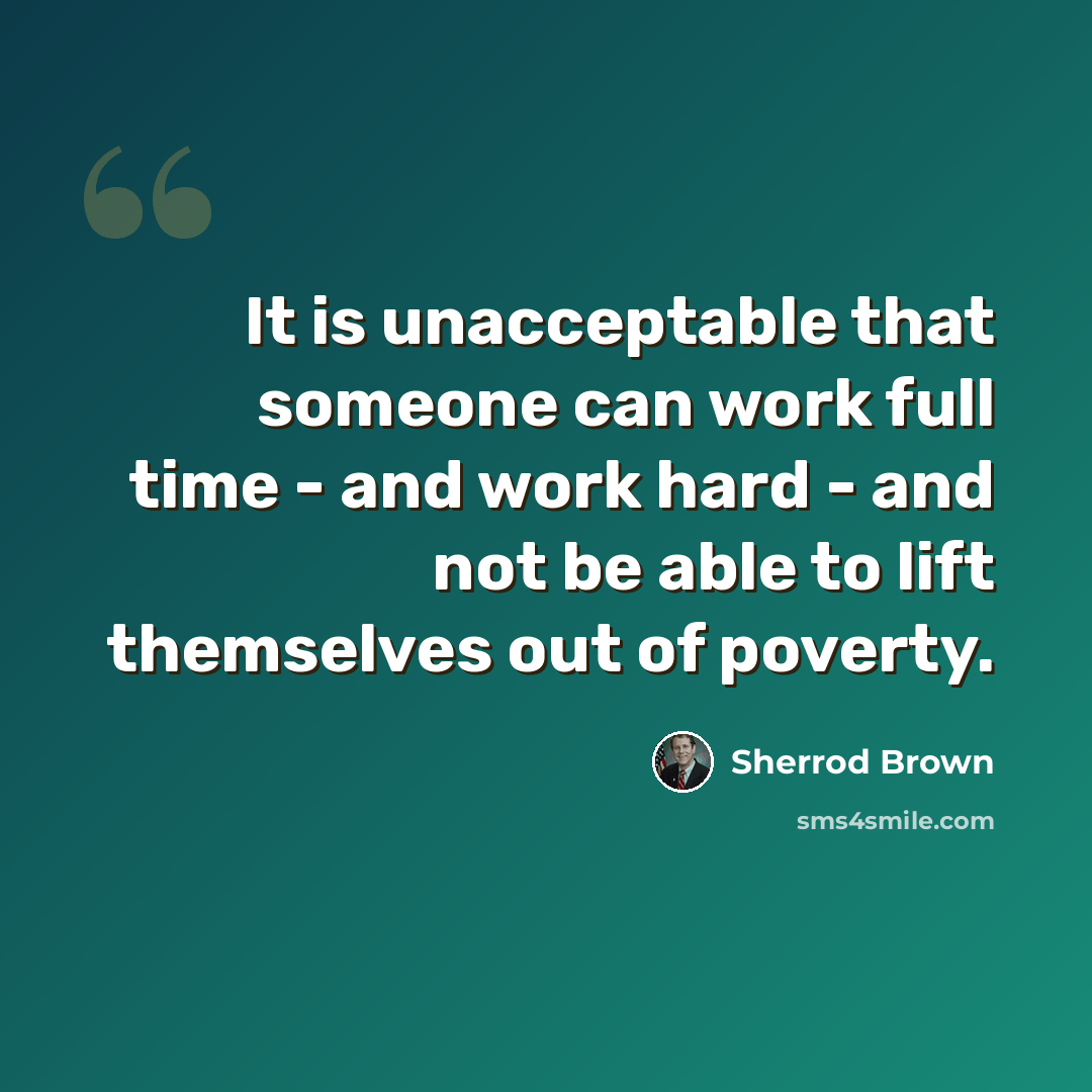 “It is unacceptable that someone can work full time - and work hard - and not be able to lift themselves out of poverty.” quote by Sherrod Brown