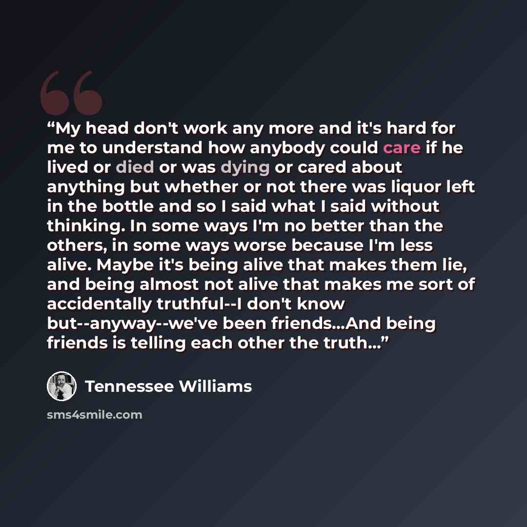 “My head don't work any more and it's hard for me to understand how anybody could care if he lived or died or was dying or cared about anything but whether or not there was liquor left in the bottle and so I said what I said without thinking. In some ways I'm no better than the others, in some ways…” quote by Tennessee Williams