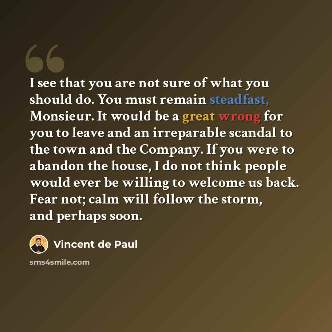 “I see that you are not sure of what you should do. You must remain steadfast, Monsieur. It would be a great wrong for you to leave and an irreparable scandal to the town and the Company. If you were to abandon the house, I do not think people would ever be willing to welcome us back. Fear not…” quote by Vincent de Paul