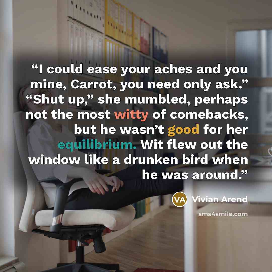 “I could ease your aches and you mine, Carrot, you need only ask.” “Shut up,” she mumbled, perhaps not the most witty of comebacks, but he wasn’t good for her equilibrium. Wit flew out the window like a drunken bird when he was around.” quote by Vivian Arend