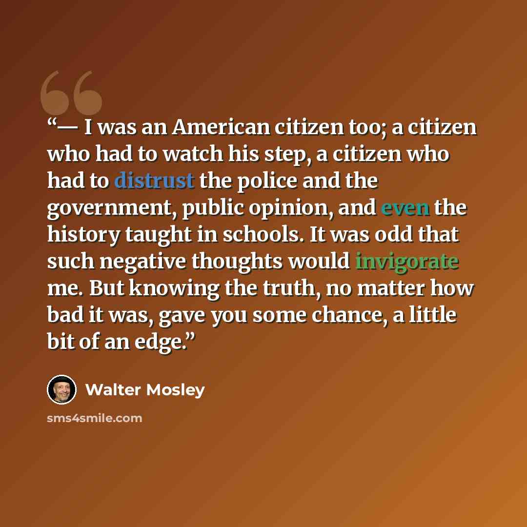 “— I was an American citizen too; a citizen who had to watch his step, a citizen who had to distrust the police and the government, public opinion, and even the history taught in schools. It was odd that such negative thoughts would invigorate me. But knowing the truth, no matter how bad it was…” quote by Walter Mosley