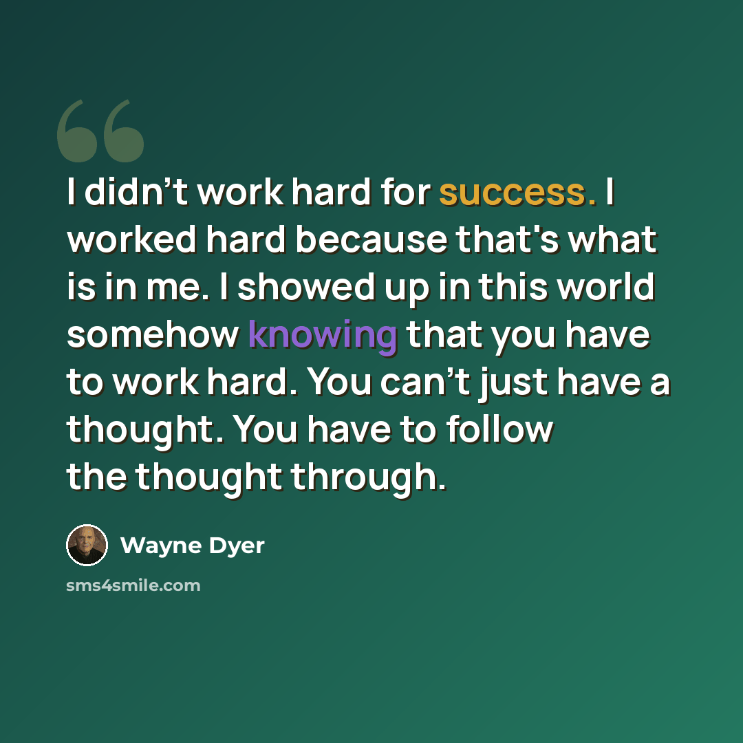 “I didn't work hard for success. I worked hard because that's what is in me. I showed up in this world somehow knowing that you have to work hard. You can't just have a thought. You have to follow the thought through.” quote by Wayne Dyer