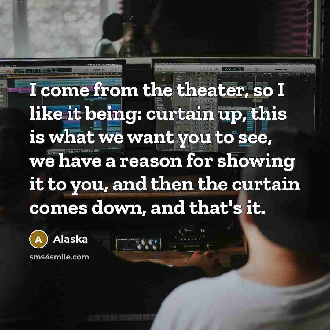 “I come from the theater, so I like it being: curtain up, this is what we want you to see, we have a reason for showing it to you, and then the curtain comes down, and that's it.” quote by Alaska