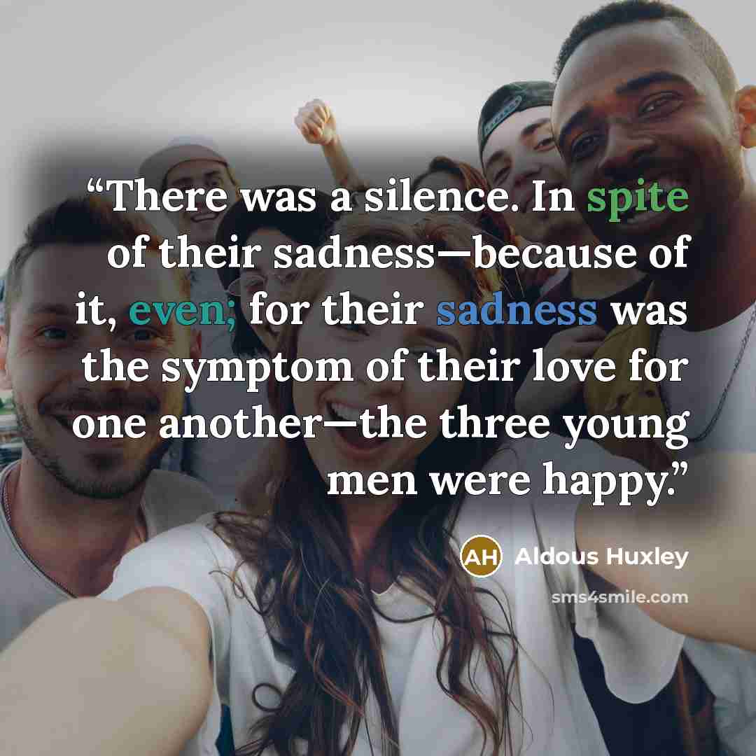 “There was a silence. In spite of their sadness—because of it, even; for their sadness was the symptom of their love for one another—the three young men were happy.” quote by Aldous Huxley