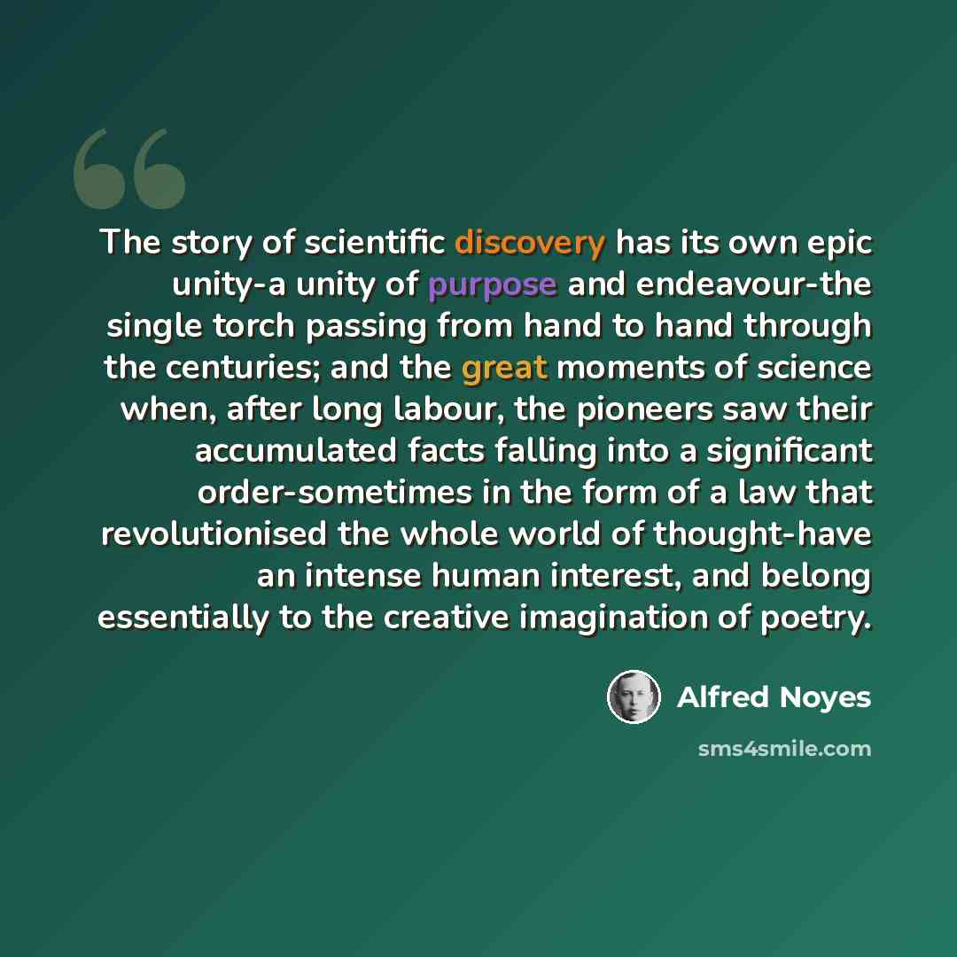“The story of scientific discovery has its own epic unity-a unity of purpose and endeavour-the single torch passing from hand to hand through the centuries; and the great moments of science when, after long labour, the pioneers saw their accumulated facts falling into a significant order-sometimes…” quote by Alfred Noyes