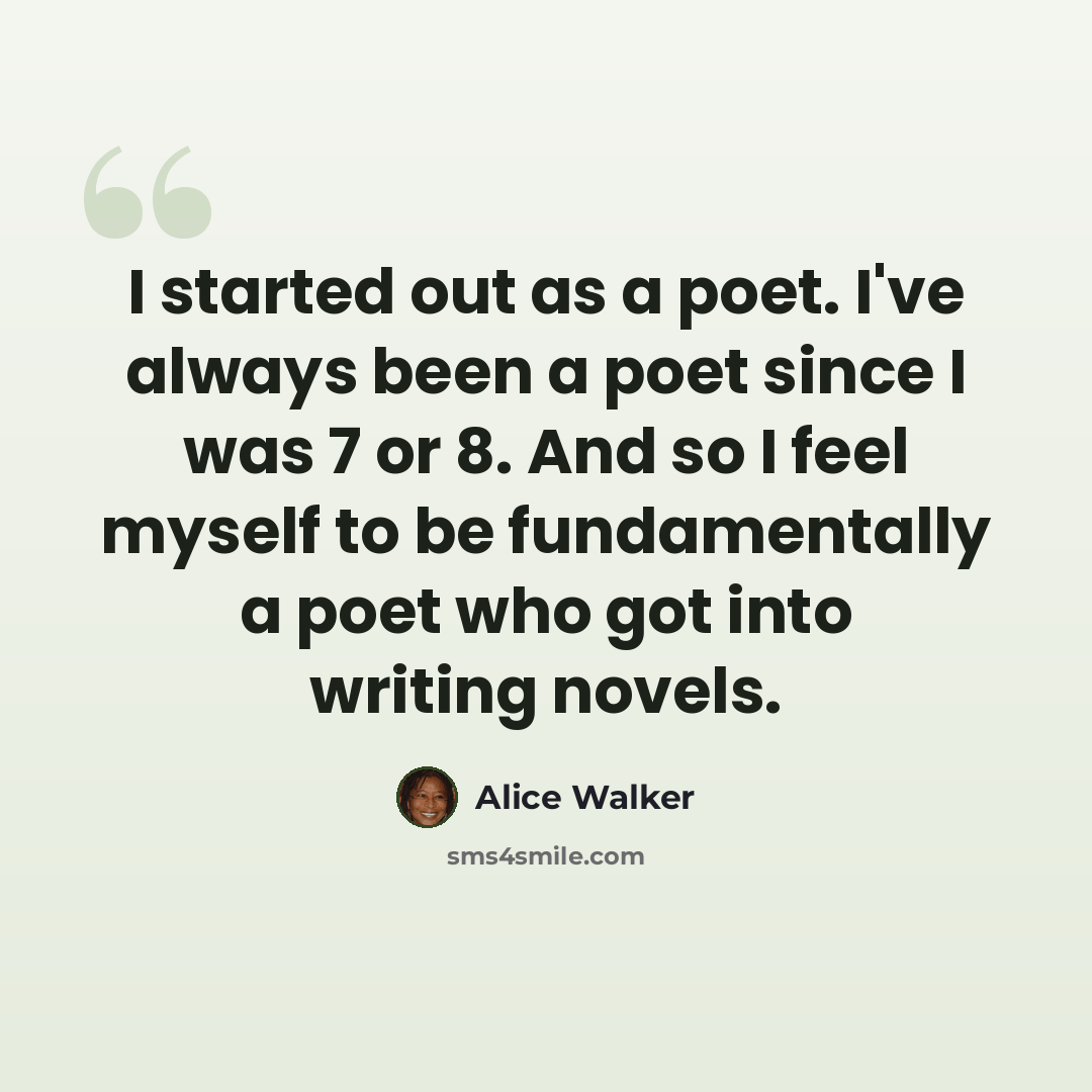 “I started out as a poet. I've always been a poet since I was 7 or 8. And so I feel myself to be fundamentally a poet who got into writing novels.” quote by Alice Walker