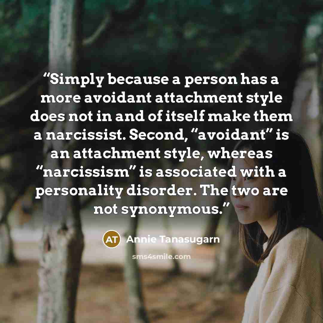 “Simply because a person has a more avoidant attachment style does not in and of itself make them a narcissist. Second, “avoidant” is an attachment style, whereas “narcissism” is associated with a personality disorder. The two are not synonymous.” quote by Annie Tanasugarn