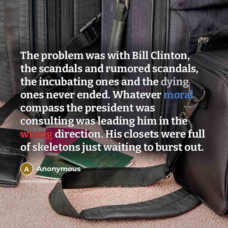 “The problem was with Bill Clinton, the scandals and rumored scandals, the incubating ones and the dying ones never ended. Whatever moral compass the president was consulting was leading him in the wrong direction. His closets were full of skeletons just waiting to burst out.” quote by Anonymous