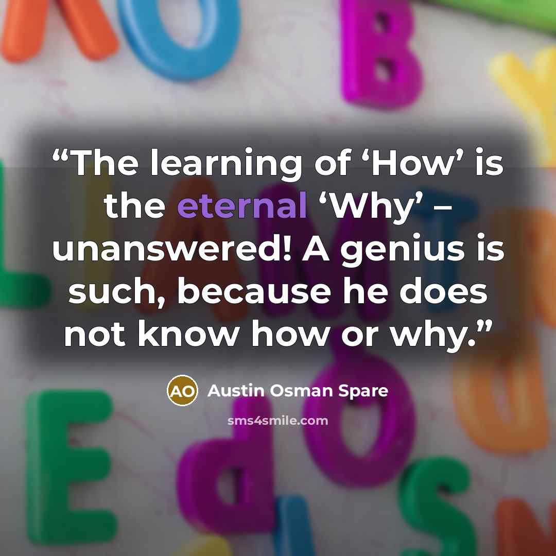 “The learning of ‘How’ is the eternal ‘Why’ – unanswered! A genius is such, because he does not know how or why.” quote by Austin Osman Spare