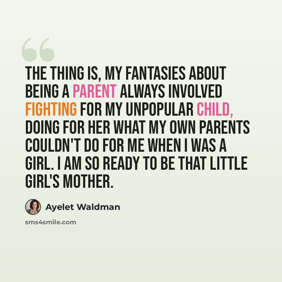 “The thing is, my fantasies about being a parent always involved fighting for my unpopular child, doing for her what my own parents couldn't do for me when I was a girl. I am so ready to be that little girl's mother.” quote by Ayelet Waldman