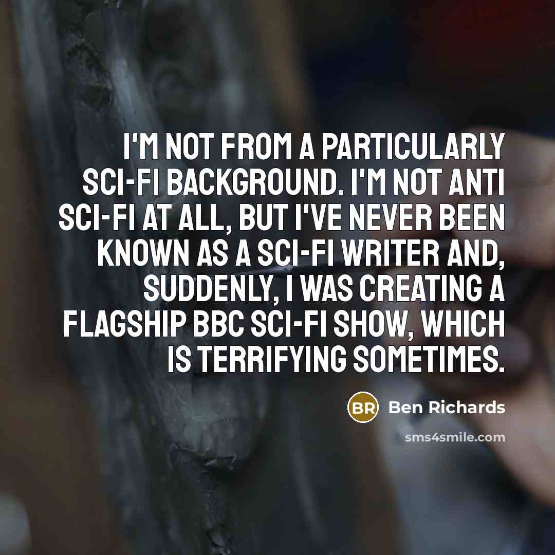 “I'm not from a particularly sci-fi background. I'm not anti sci-fi at all, but I've never been known as a sci-fi writer and, suddenly, I was creating a flagship BBC sci-fi show, which is terrifying sometimes.” quote by Ben Richards