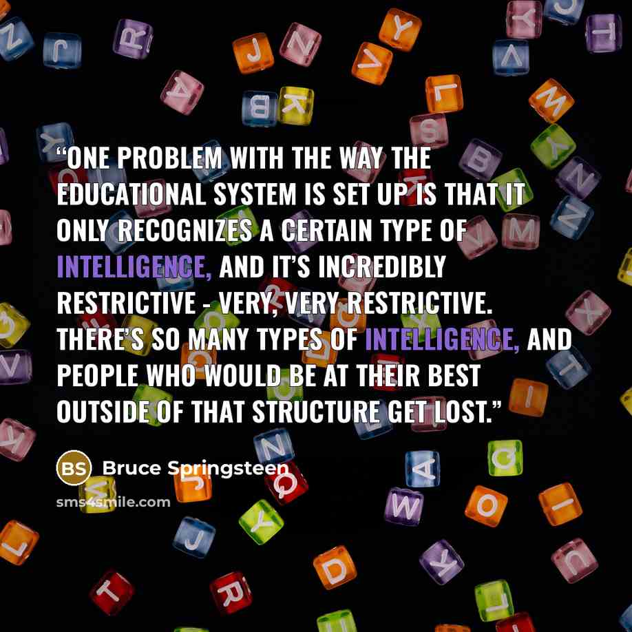 “One problem with the way the educational system is set up is that it only recognizes a certain type of intelligence, and it’s incredibly restrictive - very, very restrictive. There’s so many types of intelligence, and people who would be at their best outside of that structure get lost.” quote by Bruce Springsteen