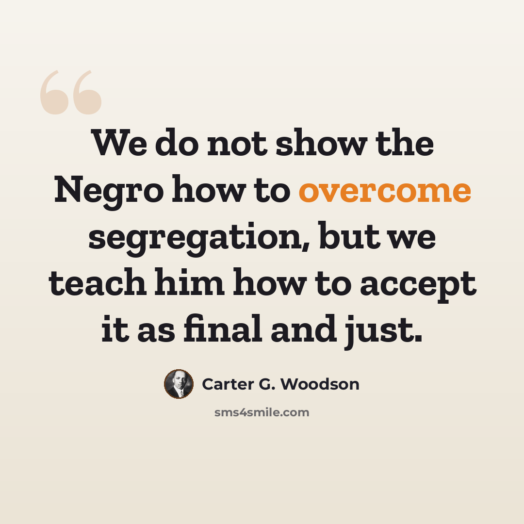 “We do not show the Negro how to overcome segregation, but we teach him how to accept it as final and just.” quote by Carter G. Woodson