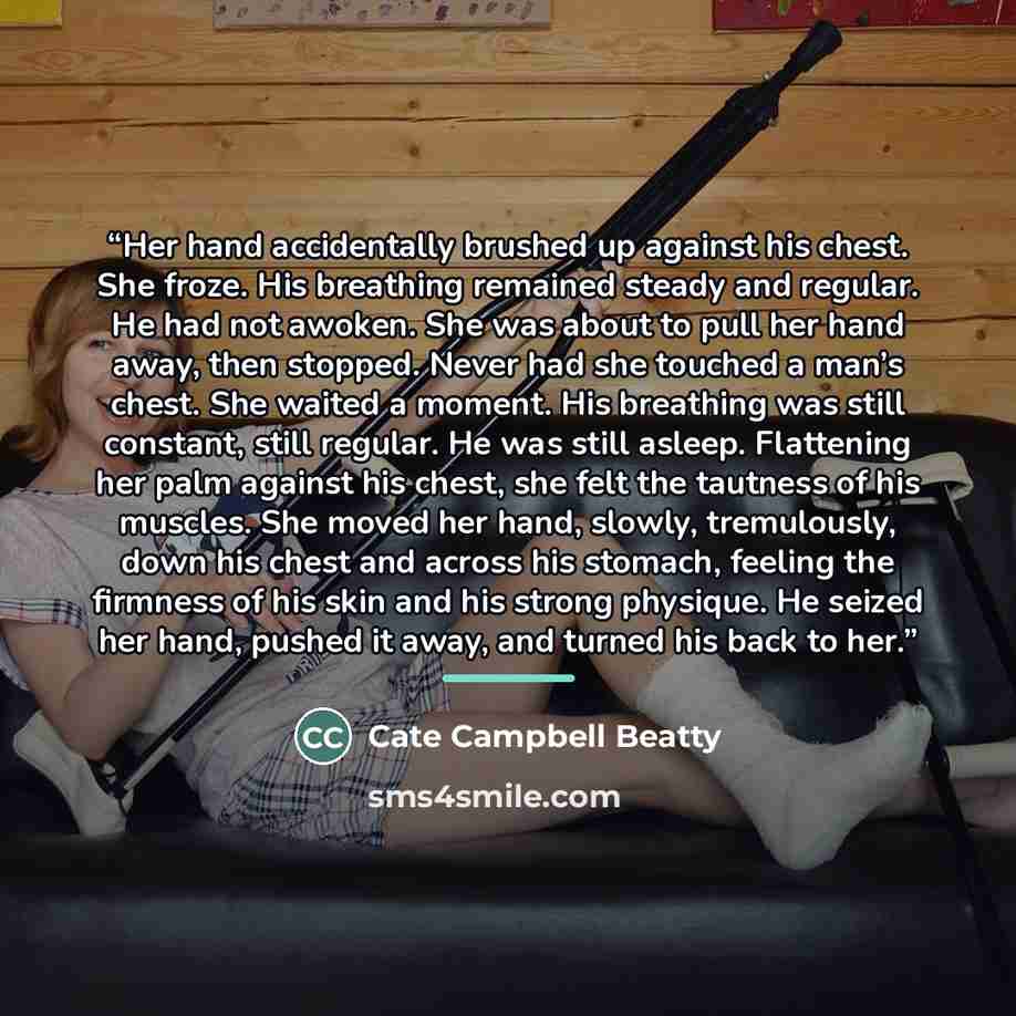 “Her hand accidentally brushed up against his chest. She froze. His breathing remained steady and regular. He had not awoken. She was about to pull her hand away, then stopped. Never had she touched a man’s chest. She waited a moment. His breathing was still constant, still regular. He was still…” quote by Cate Campbell Beatty