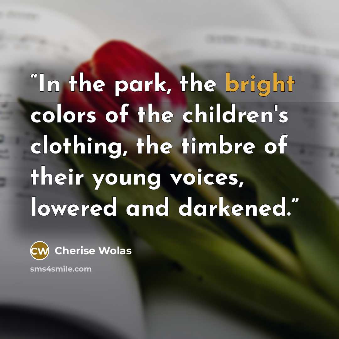 “In the park, the bright colors of the children's clothing, the timbre of their young voices, lowered and darkened.” quote by Cherise Wolas