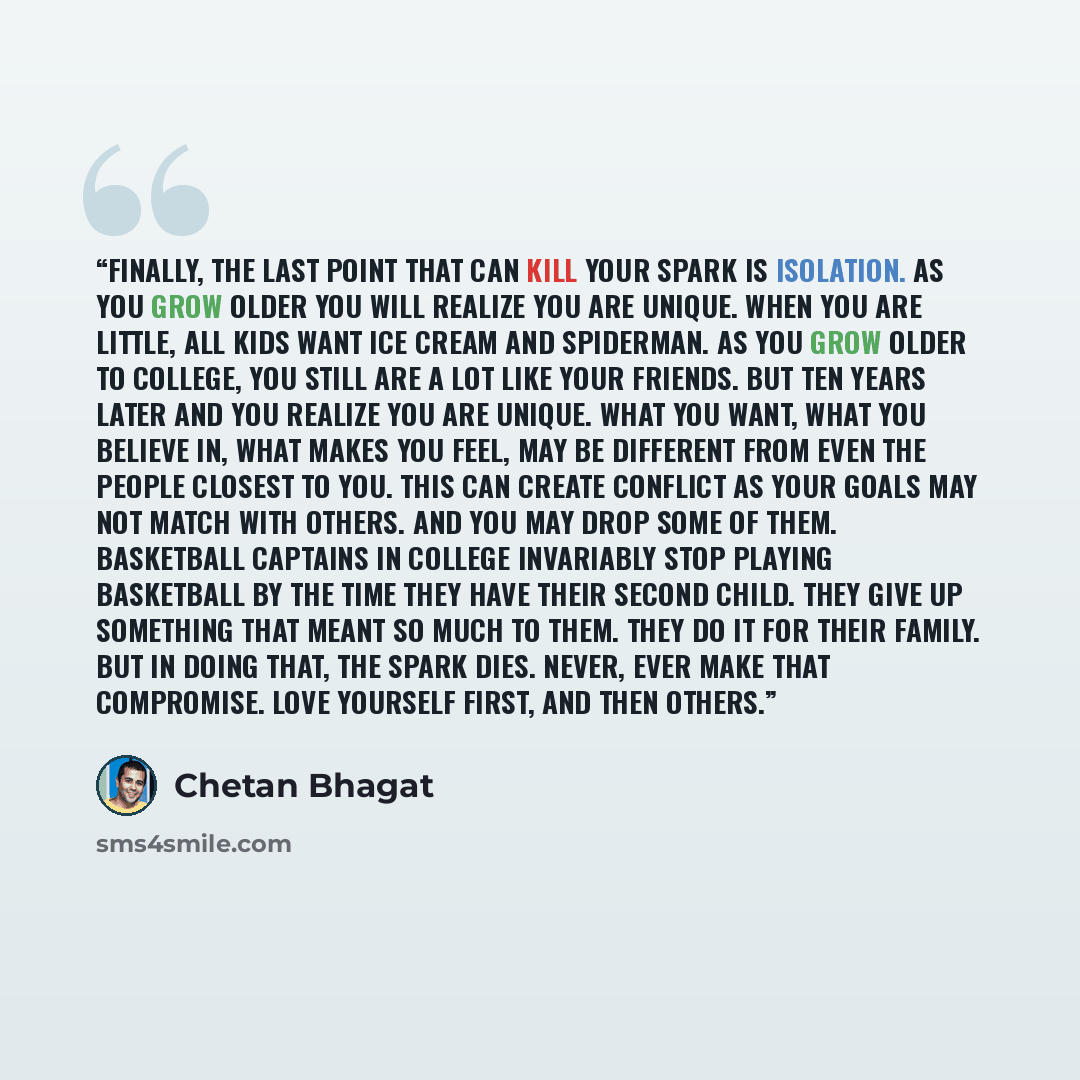 “Finally, the last point that can kill your spark is Isolation. As you grow older you will realize you are unique. When you are little, all kids want Ice cream and Spiderman. As you grow older to college, you still are a lot like your friends. But ten years later and you realize you are unique…” quote by Chetan Bhagat