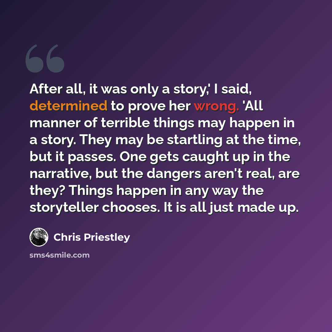 “After all, it was only a story,' I said, determined to prove her wrong. 'All manner of terrible things may happen in a story. They may be startling at the time, but it passes. One gets caught up in the narrative, but the dangers aren't real, are they? Things happen in any way the storyteller…” quote by Chris Priestley