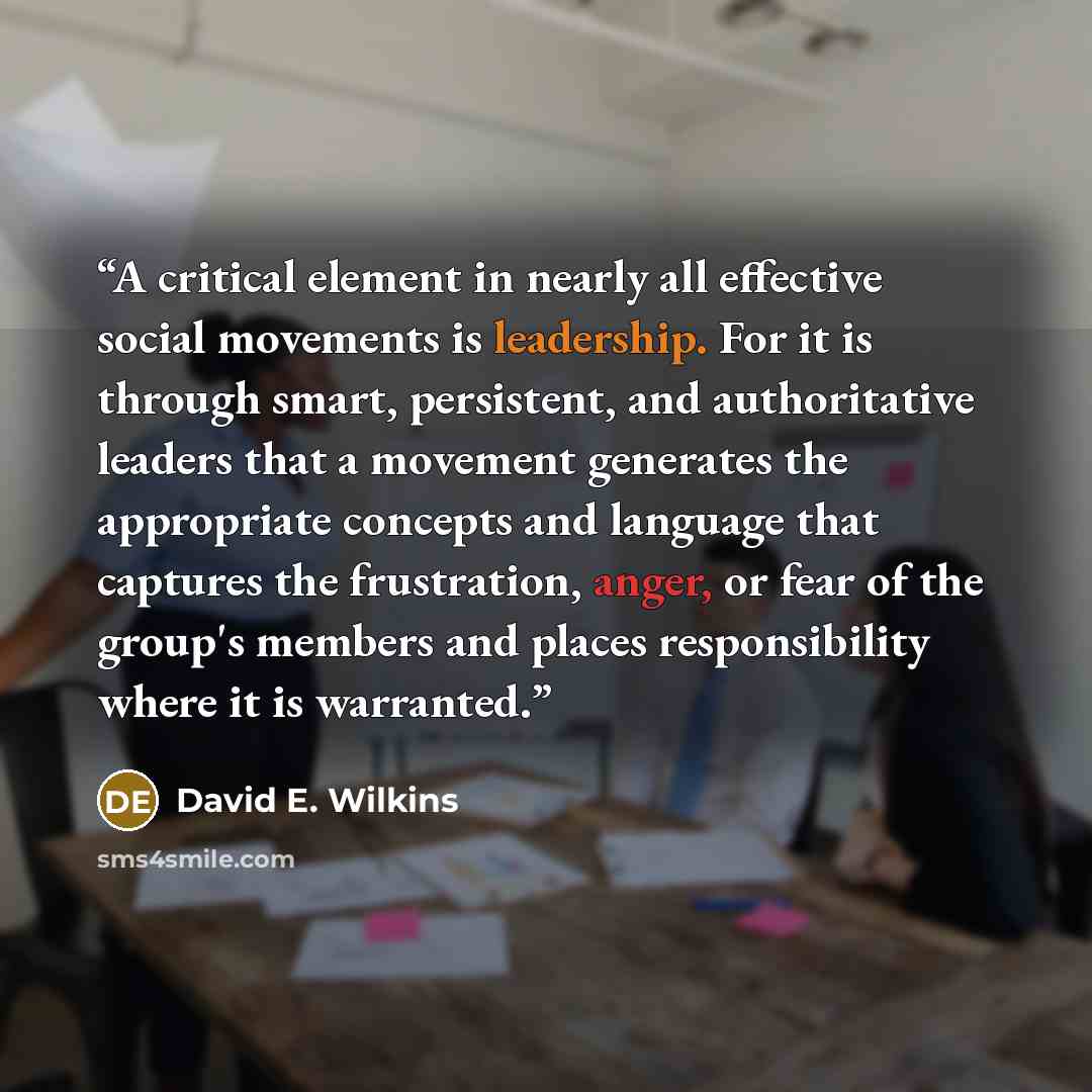 “A critical element in nearly all effective social movements is leadership. For it is through smart, persistent, and authoritative leaders that a movement generates the appropriate concepts and language that captures the frustration, anger, or fear of the group's members and places responsibility…” quote by David E. Wilkins