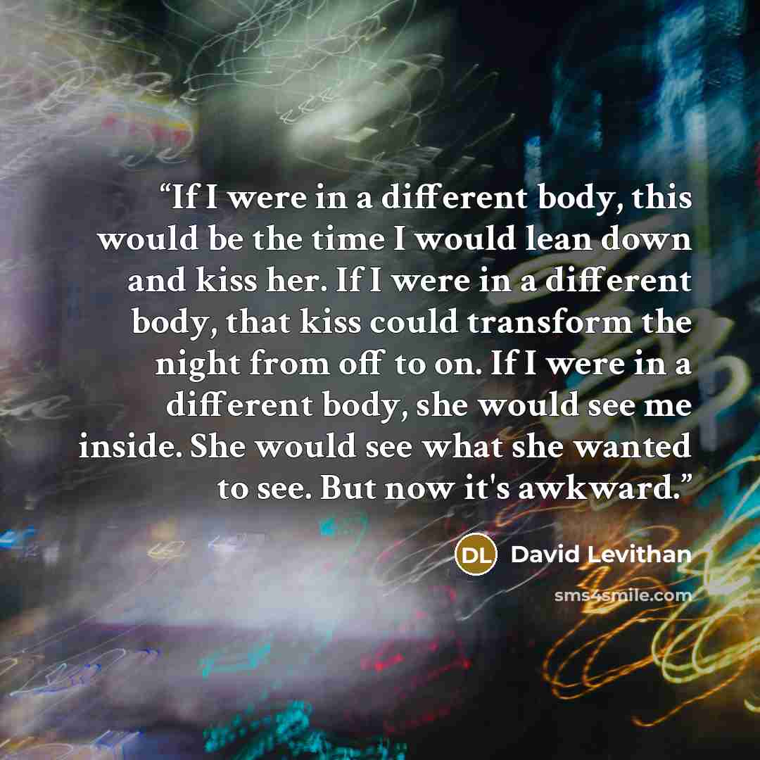 “If I were in a different body, this would be the time I would lean down and kiss her. If I were in a different body, that kiss could transform the night from off to on. If I were in a different body, she would see me inside. She would see what she wanted to see. But now it's awkward.” quote by David Levithan