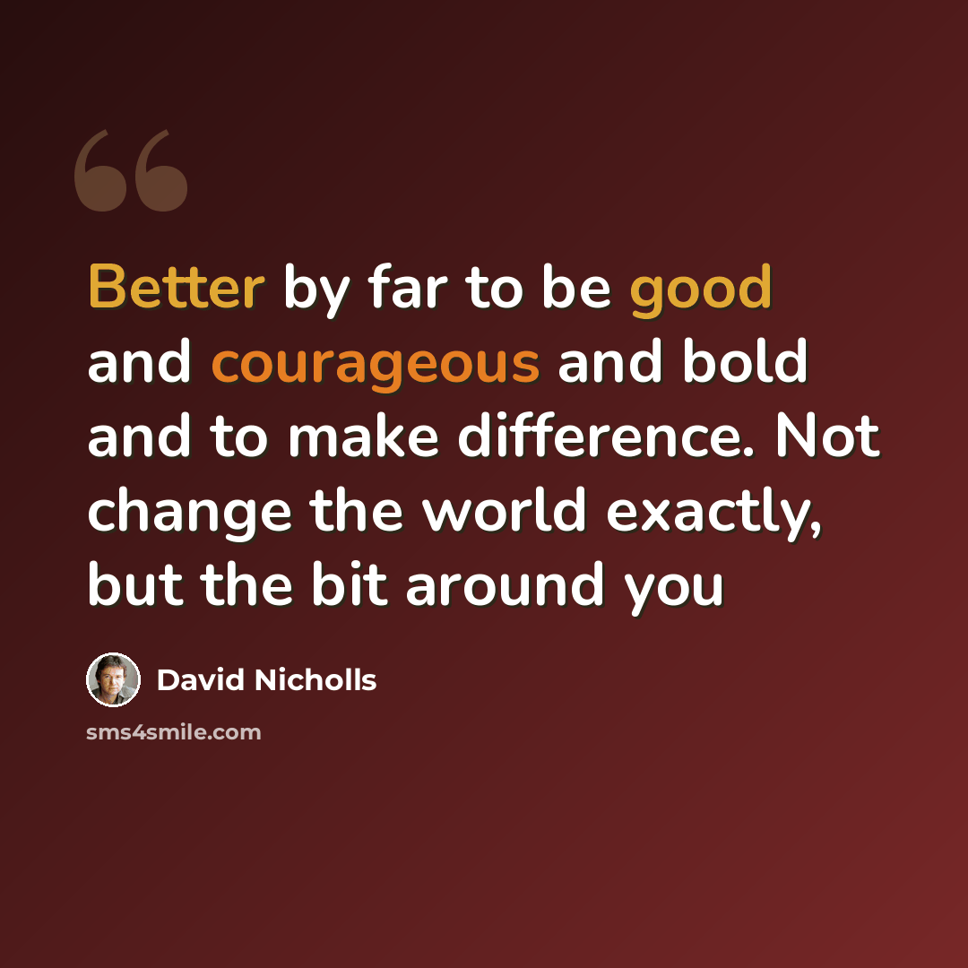 “Better by far to be good and courageous and bold and to make difference. Not change the world exactly, but the bit around you” quote by David Nicholls