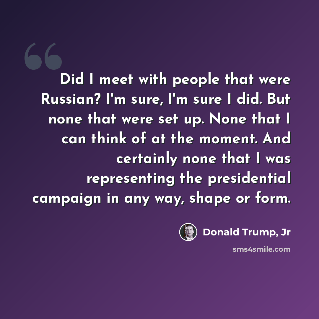 “Did I meet with people that were Russian? I'm sure, I'm sure I did. But none that were set up. None that I can think of at the moment. And certainly none that I was representing the presidential campaign in any way, shape or form.” quote by Donald Trump, Jr