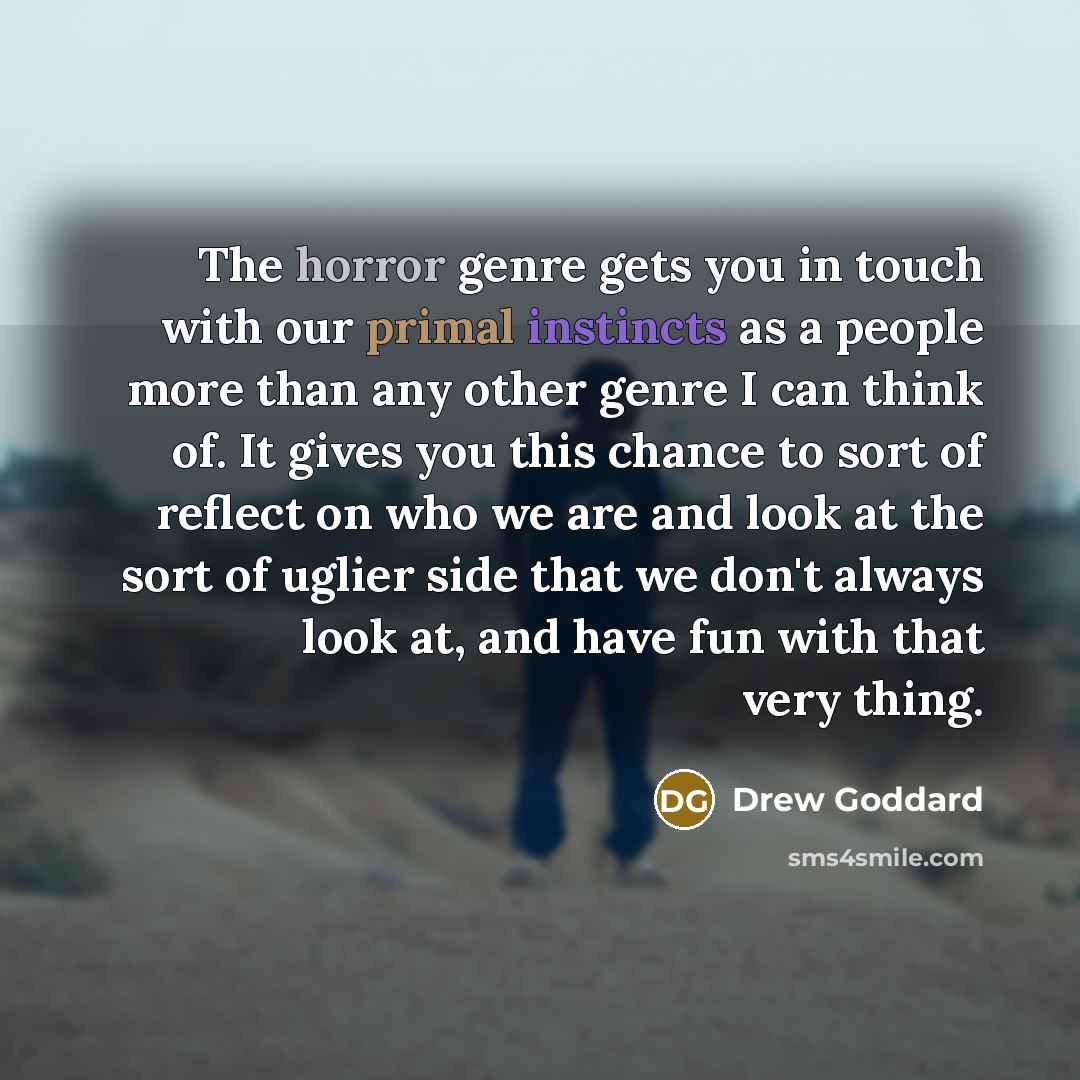 “The horror genre gets you in touch with our primal instincts as a people more than any other genre I can think of. It gives you this chance to sort of reflect on who we are and look at the sort of uglier side that we don't always look at, and have fun with that very thing.” quote by Drew Goddard