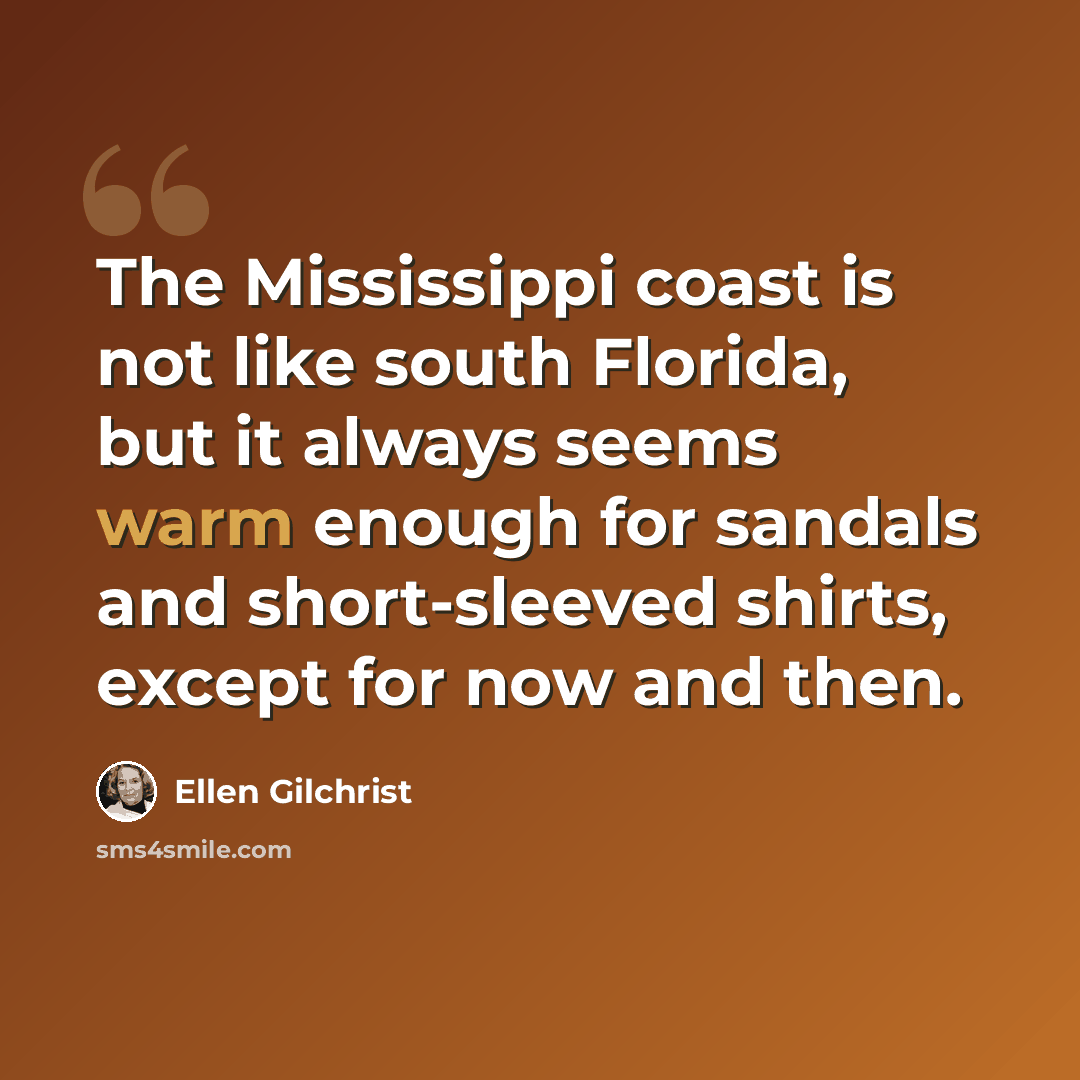 “The Mississippi coast is not like south Florida, but it always seems warm enough for sandals and short-sleeved shirts, except for now and then.” quote by Ellen Gilchrist