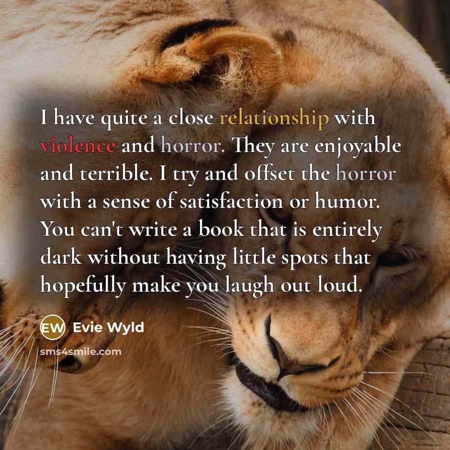 “I have quite a close relationship with violence and horror. They are enjoyable and terrible. I try and offset the horror with a sense of satisfaction or humor. You can't write a book that is entirely dark without having little spots that hopefully make you laugh out loud.” quote by Evie Wyld