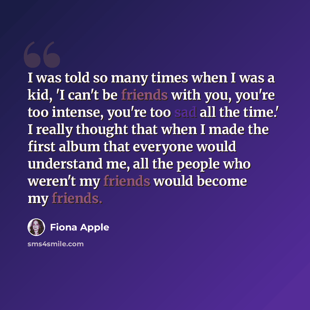 “I was told so many times when I was a kid, 'I can't be friends with you, you're too intense, you're too sad all the time.' I really thought that when I made the first album that everyone would understand me, all the people who weren't my friends would become my friends.” quote by Fiona Apple