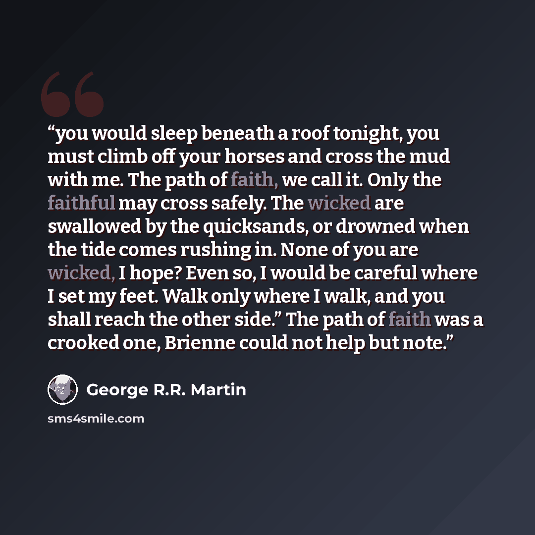 “you would sleep beneath a roof tonight, you must climb off your horses and cross the mud with me. The path of faith, we call it. Only the faithful may cross safely. The wicked are swallowed by the quicksands, or drowned when the tide comes rushing in. None of you are wicked, I hope? Even so, I…” quote by George R.R. Martin