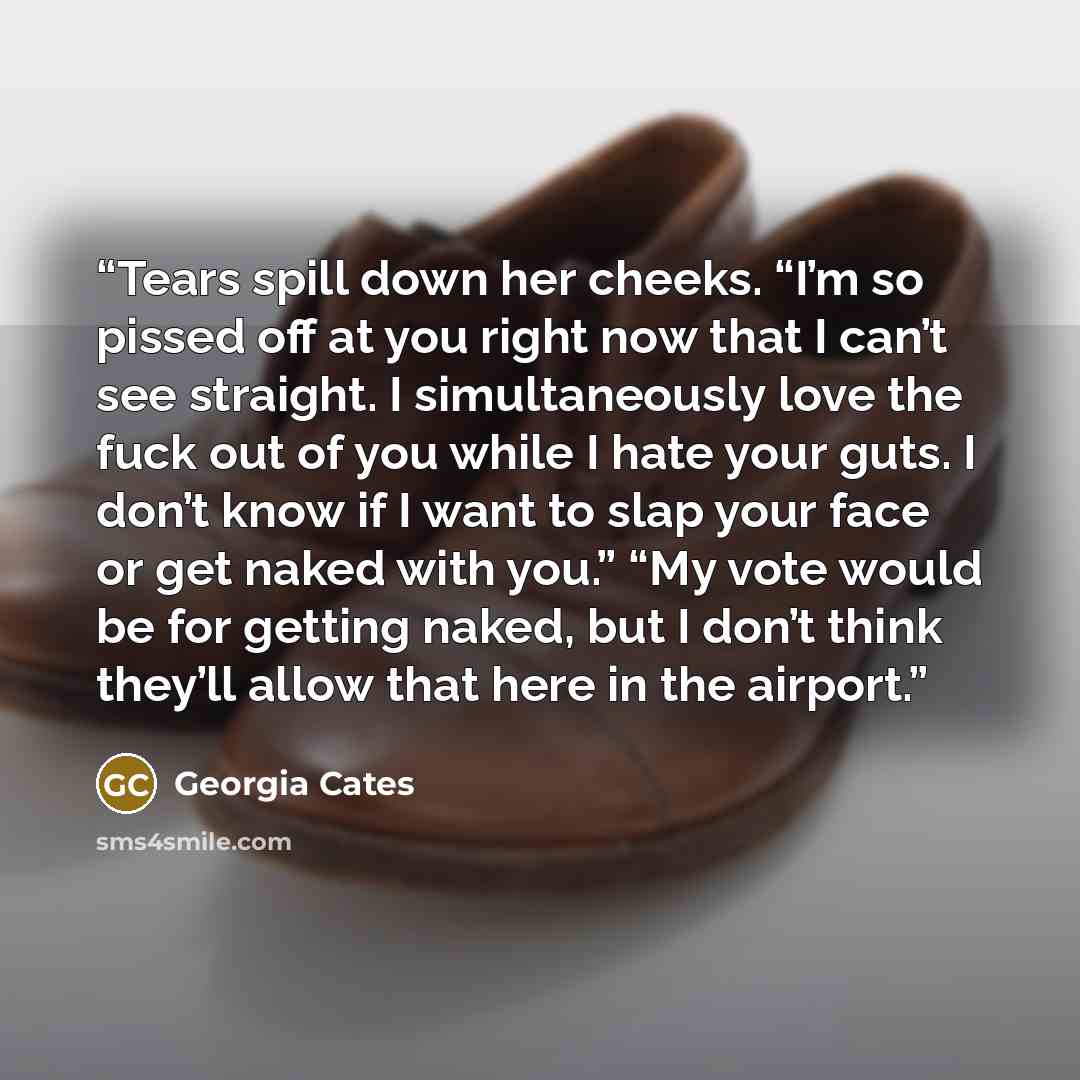 “Tears spill down her cheeks. “I’m so pissed off at you right now that I can’t see straight. I simultaneously love the fuck out of you while I hate your guts. I don’t know if I want to slap your face or get naked with you.” “My vote would be for getting naked, but I don’t think they’ll allow that…” quote by Georgia Cates