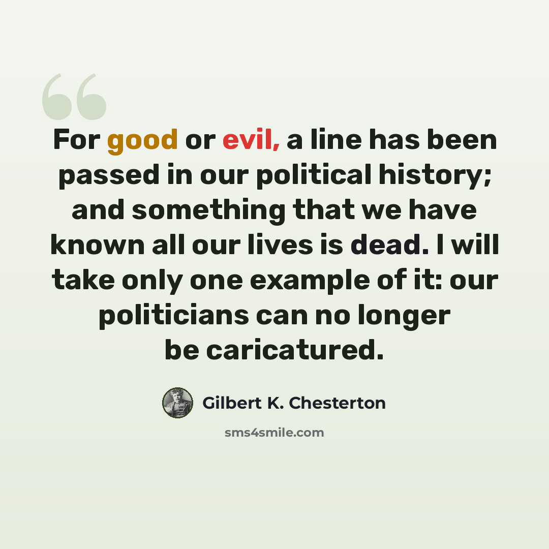 “For good or evil, a line has been passed in our political history; and something that we have known all our lives is dead. I will take only one example of it: our politicians can no longer be caricatured.” quote by Gilbert K. Chesterton