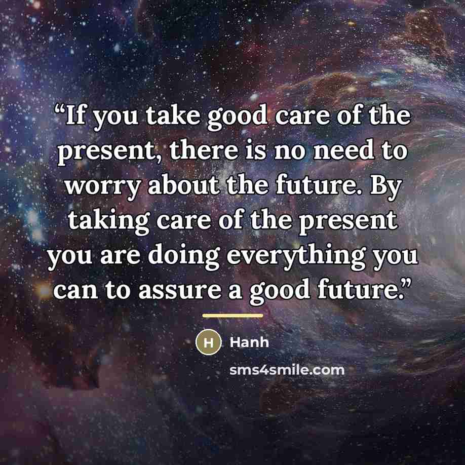 “If you take good care of the present, there is no need to worry about the future. By taking care of the present you are doing everything you can to assure a good future.” quote by Hanh