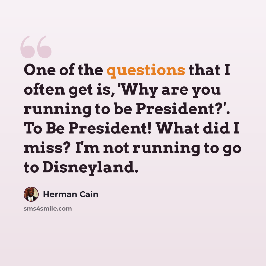 “One of the questions that I often get is, 'Why are you running to be President?'. To Be President! What did I miss? I'm not running to go to Disneyland.” quote by Herman Cain